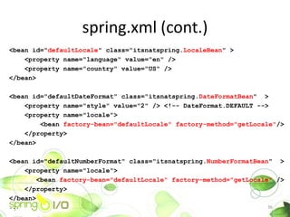 spring.xml (cont.)
<bean id="defaultLocale" class="itsnatspring.LocaleBean" >
    <property name="language" value="en" />
    <property name="country" value="US" />
</bean>

<bean id="defaultDateFormat" class="itsnatspring.DateFormatBean" >
    <property name="style" value="2" /> <!-- DateFormat.DEFAULT -->
    <property name="locale">
        <bean factory-bean="defaultLocale" factory-method="getLocale"/>
    </property>
</bean>

<bean id="defaultNumberFormat" class="itsnatspring.NumberFormatBean" >
    <property name="locale">
        <bean factory-bean="defaultLocale" factory-method="getLocale" />
    </property>
</bean>
...                                                                36
 