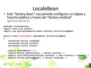 LocaleBean
? Este factory bean nos permite configurar un objeto y
  hacerlo pblico a travs del factory method
  getLocale()
package itsnatspring;
import java.util.Locale;
import org.springframework.beans.factory.InitializingBean;

public class LocaleBean implements InitializingBean
{
    protected String language;
    protected String country;
    protected Locale locale;

   public   LocaleBean() { }
   public   String getCountry() { return country; }
   public   void setCountry(String country) { this.country = country; }
   public   String getLanguage() { return language; }


                                                                   37
 