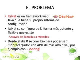 EL PROBLEMA
? ItsNat es un framework web
  Java que tiene su propio sistema de
  configuracin
? ItsNat se configura de la forma ms potente y
  flexible que existe
  A travs de llamadas a mtodos
? Desde el da 0 se concibi para poder ser
  sobrecargado con APIs de ms alto nivel, por
  ejemplo con ?Spring!

                                                  4
 