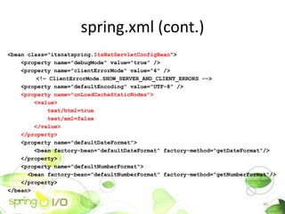 spring.xml (cont.)
<bean class="itsnatspring.ItsNatServletConfigBean">
    <property name="debugMode" value="true" />
    <property name="clientErrorMode" value="4" />
         <!C ClientErrorMode.SHOW_SERVER_AND_CLIENT_ERRORS -->
    <property name="defaultEncoding" value="UTF-8" />
    <property name="onLoadCacheStaticNodes">
        <value>
            text/html=true
            text/xml=false
        </value>
    </property>
    <property name="defaultDateFormat">
        <bean factory-bean="defaultDateFormat" factory-method="getDateFormat"/>
    </property>
    <property name="defaultNumberFormat">
      <bean factory-bean="defaultNumberFormat" factory-method="getNumberFormat"/>
    </property>
</bean>
  ...
                                                                             40
 