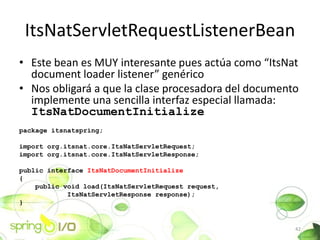 ItsNatServletRequestListenerBean
? Este bean es MUY interesante pues acta como ItsNat
  document loader listener genrico
? Nos obligar a que la clase procesadora del documento
  implemente una sencilla interfaz especial llamada:
  ItsNatDocumentInitialize
package itsnatspring;

import org.itsnat.core.ItsNatServletRequest;
import org.itsnat.core.ItsNatServletResponse;

public interface ItsNatDocumentInitialize
{
    public void load(ItsNatServletRequest request,
            ItsNatServletResponse response);
}


                                                      42
 