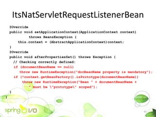 ItsNatServletRequestListenerBean
    @Override
    public void setApplicationContext(ApplicationContext context)
              throws BeansException {
        this.context = (AbstractApplicationContext)context;
    }
    @Override
    public void afterPropertiesSet() throws Exception {
      // Checking correctly defined:
      if (documentBeanName == null)
         throw new RuntimeException("docBeanName property is mandatory");
      if (!context.getBeanFactory().isPrototype(documentBeanName))
          throw new RuntimeException("Bean " + documentBeanName +
              " must be "prototype" scoped");
    }
}



                                                                    45
 