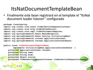 ItsNatDocumentTemplateBean
? Finalmente este bean registrar en el template el ItsNat
  document loader listener configurado
package itsnatspring;
import org.itsnat.core.event.ItsNatServletRequestListener;
import org.itsnat.core.http.ItsNatHttpServlet;
import org.itsnat.core.tmpl.ItsNatDocumentTemplate;
import org.springframework.beans.BeansException;
import org.springframework.beans.factory.InitializingBean;
import org.springframework.context.ApplicationContext;
import org.springframework.context.ApplicationContextAware;

public class ItsNatDocumentTemplateBean
        implements InitializingBean,ApplicationContextAware {
    protected ApplicationContext context;
    protected String name;
    protected String mime;
    protected Object source;
    protected ItsNatServletRequestListener itsNatServletRequestListener;


                                                                      46
 
