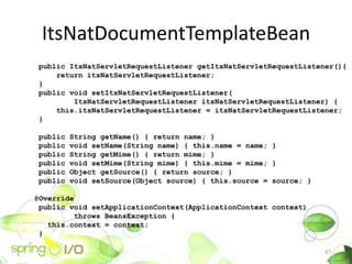 ItsNatDocumentTemplateBean
 public ItsNatServletRequestListener getItsNatServletRequestListener(){
     return itsNatServletRequestListener;
 }
 public void setItsNatServletRequestListener(
         ItsNatServletRequestListener itsNatServletRequestListener) {
     this.itsNatServletRequestListener = itsNatServletRequestListener;
 }

 public   String getName() { return name; }
 public   void setName(String name) { this.name = name; }
 public   String getMime() { return mime; }
 public   void setMime(String mime) { this.mime = mime; }
 public   Object getSource() { return source; }
 public   void setSource(Object source) { this.source = source; }

@Override
 public void setApplicationContext(ApplicationContext context)
         throws BeansException {
   this.context = context;
 }

                                                                    47
 