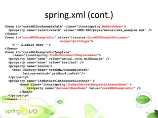 spring.xml (cont.)
<bean id="coreXMLDocExamplePath" class="itsnatspring.WebPathBean">
  <property name="relativePath" value="/WEB-INF/pages/manual/xml_example.xml" />
</bean>
<bean id="coreXMLExampleDoc" class="itsnatex.CoreXMLExampleDocument
                              scope="prototype">
    <!-- Globals Here -->
</bean>
<bean id="coreXMLExampleDocTemplate"
    class="itsnatspring.ItsNatDocumentTemplateBean">
  <property name="name" value="manual.core.xmlExample" />
  <property name="mime" value="text/xml" />
  <property name="source">
    <bean factory-bean="coreXMLDocExamplePath"
          factory-method="getAbsolutePath"/>
  </property>
  <property name="itsNatServletRequestListener" >
        <bean class="itsnatspring.ItsNatServletRequestListenerBean" >
            <property name="documentBeanName" value="coreXMLExampleDoc" />
        </bean>
  </property>
</bean> ...



                                                                            49
 