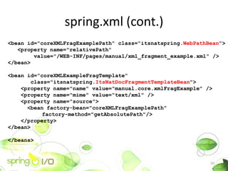spring.xml (cont.)
<bean id="coreXMLFragExamplePath" class="itsnatspring.WebPathBean">
   <property name="relativePath"
        value="/WEB-INF/pages/manual/xml_fragment_example.xml" />
</bean>

<bean id="coreXMLExampleFragTemplate"
        class="itsnatspring.ItsNatDocFragmentTemplateBean">
    <property name="name" value="manual.core.xmlFragExample" />
    <property name="mime" value="text/xml" />
    <property name="source">
      <bean factory-bean="coreXMLFragExamplePath"
            factory-method="getAbsolutePath"/>
    </property>
</bean>

</beans>



                                                              50
 