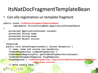 ItsNatDocFragmentTemplateBean
? Con ella registramos un template fragment
...
public class ItsNatDocFragmentTemplateBean
        implements InitializingBean,ApplicationContextAware
{
    protected ApplicationContext context;
    protected String name;
    protected String mime;
    protected Object source;
...
  @Override
  public void afterPropertiesSet() throws Exception {
    // name, mime and source are mandatory
    ItsNatHttpServlet itsNatHttpServlet =
    ItsNatBeansRegistryUtil.getItsNatHttpServlet(context);
    ItsNatDocFragmentTemplate fragTemplate;
    fragTemplate = itsNatHttpServlet.registerItsNatDocFragmentTemplate(
                       name,mime,source);
    // More config here...
  }
}                                                                 51
 
