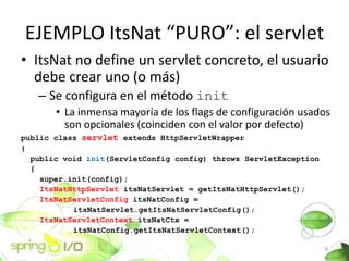 EJEMPLO ItsNat PURO: el servlet
? ItsNat no define un servlet concreto, el usuario
  debe crear uno (o ms)
   C Se configura en el mtodo init
       ? La inmensa mayora de los flags de configuracin usados
         son opcionales (coinciden con el valor por defecto)
public class servlet extends HttpServletWrapper
{
  public void init(ServletConfig config) throws ServletException
  {
    super.init(config);
    ItsNatHttpServlet itsNatServlet = getItsNatHttpServlet();
    ItsNatServletConfig itsNatConfig =
           itsNatServlet.getItsNatServletConfig();
    ItsNatServletContext itsNatCtx =
           itsNatConfig.getItsNatServletContext();

                                                                   9
 