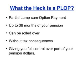 What the Heck is a PLOP? Partial Lump sum Option Payment Up to 36 months of your pension Can be rolled over Without tax consequences Giving you full control over part of your pension dollars. 