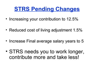 STRS Pending Changes Increasing your contribution to 12.5% Reduced cost of living adjustment 1.5% Increase Final average salary years to 5 STRS needs you to work longer, contribute more and take less! 
