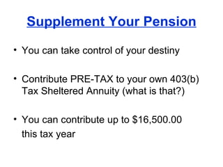 Supplement Your Pension You can take control of your destiny Contribute PRE-TAX to your own 403(b) Tax Sheltered Annuity (what is that?) You can contribute up to $16,500.00  this tax year 