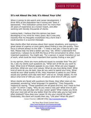 Career Potential | (888) 967-5762| http://careerpotential.com
We Have More Great Content Here
https://www.facebook.com/careerpotentialllc
https://www.youtube.com/user/careerpotential
https://twitter.com/fordmyers
PINTEREST
It’s not About the Job; it’s About Your Life!
When it comes to job search and career development, I
think 99% of the population has it wrong and “does it
backwards.” This realization comes from my more than
20 years of experience as a Career Coach, and after
working with literally thousands of clients.
Looking back, I believe that this opinion has been
developing in my mind for many years. But it was only
recently that my thoughts crystallized into a form that I
could express in a succinct message.
New clients often feel anxious about their career situations, and express a
great sense of urgency or even panic about finding a new job quickly. Their
focus is almost always on the JOB – “I need a new job; I have to get a job
fast; Please help me land a better job now,” etc. While I understand this
experience, I always try to shift the focus of the conversation to other, more
important questions. You might ask, “For a person in career transition or out
of work, what could be more important than quickly finding a new job?”
In my opinion, there are more profound issues to consider than “the job.”
So, I ask my clients such questions as, “What sort of life do you want to
lead; What kind of lifestyle appeals to you most; What are your biggest
priorities; What are your core values; What do you love doing most; What
kind of work do you do best; How do you want to spend your time; What
would be your ideal quality of life; How important is salary to you? What
would your perfect work-day look like?” and so on. Simply stated, it’s not
about what kind of JOB you want; it’s about what kind of LIFE you want!
When clients are faced with questions like these, they often stare at me,
perplexed, wondering “what language I’m speaking.” They frequently
respond by saying, “Those questions are all good and fine, but I have to find
a job!” To which I reply, “Why do you need a new job? What kind of job?
How will this new job align with your career goals? What makes you think
that your next job will be any better than the other jobs you’ve had (and
often disliked)? How does your career fit into your overall life plan?”
Predictably, the client will usually then say, “Life plan? What life plan?”
 