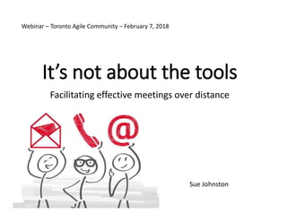 It’s not about the tools
Facilitating effective meetings over distance
Sue Johnston
Webinar – Toronto Agile Community – February 7, 2018
 