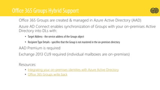 Office 365 Groups are created & managed in Azure Active Directory (AAD)
Azure AD Connect enables synchronization of Groups with your on-premises Active
Directory into DLs with:
•
•
AAD Premium is required
Exchange 2013 CU9 required (individual mailboxes are on-premises)
Resources:
• Integrating your on-premises identities with Azure Active Directory
• Office 365 Groups write back
 