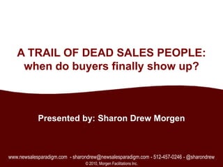 1 A TRAIL OF DEAD SALES PEOPLE:when do buyers finally show up? Presented by: Sharon Drew Morgen www.newsalesparadigm.com  - sharondrew@newsalesparadigm.com - 512-457-0246 - @sharondrew © 2010, Morgen Facilitations Inc. 