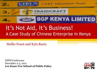 It’s Not Aid, It’s Business!
A Case Study of Chinese Enterprise in Kenya

 Mollie Foust and Kyla Raetz




GPPN Conference
December 2-3, 2012
Lee Kuan Yew School of Public Policy
 