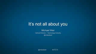 It’s not all about you
Michael Weir
Vertical Director – Technology Industry
@mikedweir
@mikedweir #inTC14
 