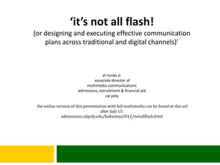 ‘it’s not all flash!
(or designing and executing effective communication
    plans across traditional and digital channels)’



                                      al nunez jr.
                                 associate director of
                            multimedia communications
                        admissions, recruitment & financial aid
                                        cal poly

 the online version of this presentation with full multimedia can be found at this url
                                     after July 15:
              admissions.calpoly.edu/hobsonsu2012/notallflash.html
 