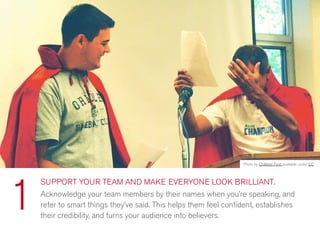 SUPPORT YOUR TEAM AND MAKE EVERYONE LOOK BRILLIANT.
Acknowledge your team members by their names when you’re speaking, and
refer to smart things they’ve said. This helps them feel conﬁdent, establishes
their credibility, and turns your audience into believers.
1
Photo by Children First available under CC
 