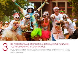 BE PASSIONATE AND ENERGETIC, AND REALLY HAVE FUN WHEN
YOU ARE SPEAKING. IT’S CONTAGIOUS.
If your presentation has life, your audience will feel and mirror your energy
and enthusiasm.
3
Photo by memories_by_mike available under CC
 