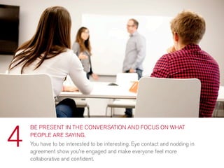 BE PRESENT IN THE CONVERSATION AND FOCUS ON WHAT
PEOPLE ARE SAYING.
You have to be interested to be interesting. Eye contact and nodding in
agreement show you’re engaged and make everyone feel more
collaborative and conﬁdent.
4
 