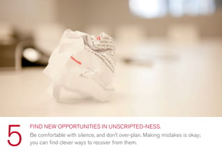 FIND NEW OPPORTUNITIES IN UNSCRIPTED-NESS.
Be comfortable with silence, and don’t over-plan. Making mistakes is okay;
you can ﬁnd clever ways to recover from them.5
 