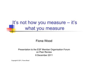 It’s not how you measure – it’s
        what you measure

                               Fiona Wood

          Presentation to the ESF Member Organisation Forum
                             on Peer Review
                            6 December 2011

Copyright © 2011, Fiona Wood
 