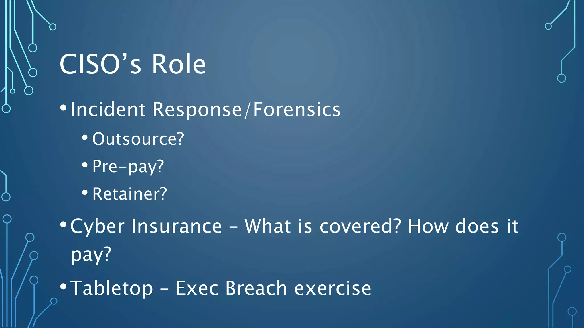 CISO’s Role
•Incident Response/Forensics
• Outsource?
• Pre-pay?
• Retainer?
•Cyber Insurance – What is covered? How does it
pay?
•Tabletop – Exec Breach exercise
 