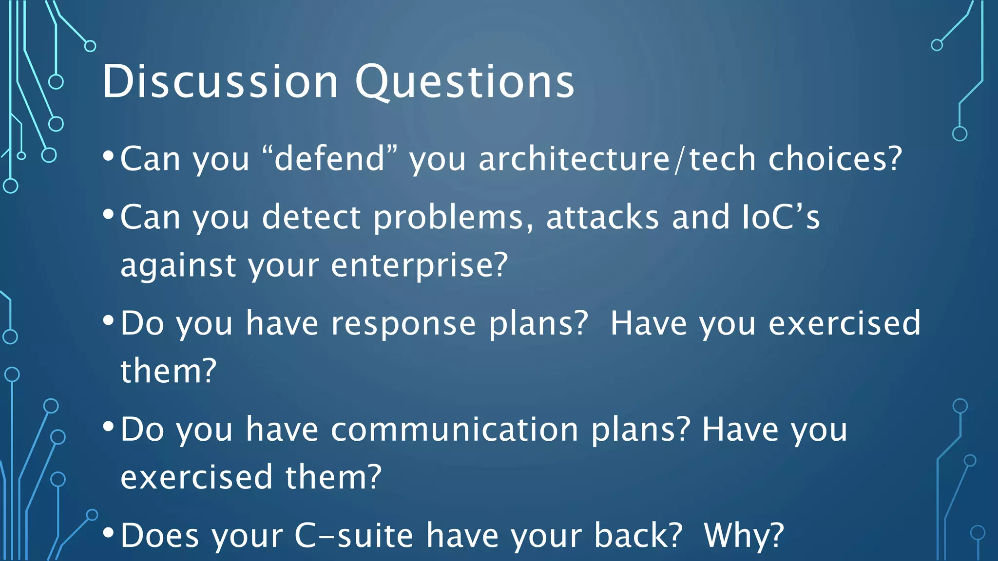 Discussion Questions
•Can you “defend” you architecture/tech choices?
•Can you detect problems, attacks and IoC’s
against your enterprise?
•Do you have response plans? Have you exercised
them?
•Do you have communication plans? Have you
exercised them?
•Does your C-suite have your back? Why?
 