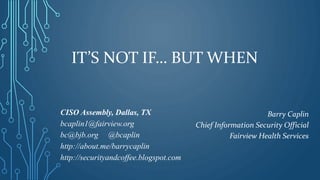 IT’S NOT IF… BUT WHEN
CISO Assembly, Dallas, TX
bcaplin1@fairview.org
bc@bjb.org @bcaplin
http://about.me/barrycaplin
http://securityandcoffee.blogspot.com
Barry Caplin
Chief Information Security Official
Fairview Health Services
 