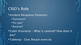 CISO’s Role
•Incident Response/Forensics
• Outsource?
• Pre-pay?
• Retainer?
•Cyber Insurance – What is covered? How does it
pay?
•Tabletop – Exec Breach exercise
 