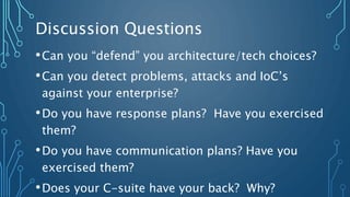 Discussion Questions
•Can you “defend” you architecture/tech choices?
•Can you detect problems, attacks and IoC’s
against your enterprise?
•Do you have response plans? Have you exercised
them?
•Do you have communication plans? Have you
exercised them?
•Does your C-suite have your back? Why?
 