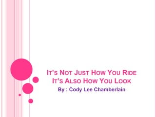 It’s Not Just How You RideIt’s Also How You Look  By : Cody Lee Chamberlain 
