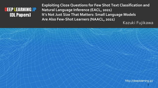 Exploiting Cloze Questions for Few Shot Text Classification and
Natural Language Inference (EACL, 2021)
It’s Not Just Size That Matters: Small Language Models
Are Also Few-Shot Learners (NAACL, 2021)
1
Kazuki Fujikawa
 
