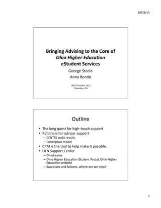10/28/11	
  




         Bringing	
  Advising	
  to	
  the	
  Core	
  of	
  
             Ohio	
  Higher	
  Educa/on	
  	
  
                eStudent	
  Services	
  	
  
                                George	
  Steele	
  
                                 Anna	
  Bendo	
  
                                   WCET	
  October	
  2011	
  
                                     Columbus,	
  OH	
  




                                   Outline	
  
•  The	
  long	
  quest	
  for	
  high-­‐touch	
  support	
  
•  RaGonale	
  for	
  advisor	
  support	
  
       –  CENTSS	
  audit	
  results	
  
       –  Conceptual	
  model	
  
•  CRM	
  is	
  the	
  tool	
  to	
  help	
  make	
  it	
  possible	
  
•  OLN	
  Support	
  Center	
  	
  
       –  OhioLearns	
  
       –  Ohio	
  Higher	
  EducaGon	
  Student	
  Portal,	
  Ohio	
  Higher	
  
          EducaGon	
  website	
  
       –  Successes	
  and	
  failures,	
  where	
  are	
  we	
  now?	
  
	
  




                                                                                            1	
  
 