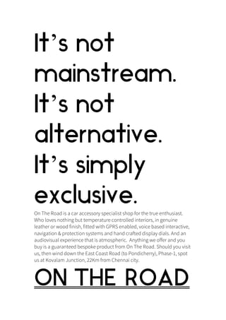 It’s not
mainstream.
It’s not
alternative.
It’s simply
exclusive.On The Road is a car accessory specialist shop for the true enthusiast.
Who loves nothing but temperature controlled interiors, in genuine
leather or wood finish, fitted with GPRS enabled, voice based interactive,
navigation & protection systems and hand crafted display dials. And an
audiovisual experience that is atmospheric. Anything we offer and you
buy is a guaranteed bespoke product from On The Road. Should you visit
us, then wind down the East Coast Road (to Pondicherry), Phase-1, spot
us at Kovalam Junction, 22Km from Chennai city.
ON THE ROAD
 