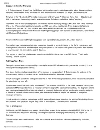 6/3/2016 www.medscape.com/viewarticle/864221_print
http://www.medscape.com/viewarticle/864221_print 2/3
Exposure to Harmful Therapies
In Dr Solomon's study, it wasn't just that MS was being misdiagnosed —patients were also taking disease­modifying
therapies, sometimes for years, and some had even entered clinical studies for MS drugs, Dr Solomon found.
Thirty­two of the 110 patients (29%) had a misdiagnosis for 3 to 9 years. A little more than a third — 36 patients, or
33% — had carried their misdiagnosis for a decade or more. Dr Solomon called that finding "surprising."
Meanwhile, 70% of misdiagnosed patients had received disease­modifying therapy (DMT). Half were taking interferon
β­1a or 1b, 40% were taking glatiramer acetate, and 13% were taking natalizumab. Thirty­six percent of patients
received more than one DMT, and a quarter were taking a DMT with a known risk for progressive multifocal
leukoencephalopathy. "The amount of disease­modifying therapy people were exposed to is troublesome," Dr Solomon
told Medscape Medical News.
 
The amount of disease­modifying therapy people were exposed to is troublesome. Dr Andrew Solomon
 
The misdiagnosed patients were taking on excess risk: financial, in terms of the cost of the DMTs, clinical care, and
imaging studies; emotional; and healthwise. Thirty­one percent of the 24 clinicians agreed that patients were exposed
to an unnecessary risk for morbidity, said Dr Solomon.
Four percent (n = 4) of the misdiagnosed patients participated in clinical trials for an MS therapy. "That's really
troubling," said Dr Solomon.
Red Flags Were There
Twenty­six patients were misdiagnosed by a neurologist with an MS fellowship training or practice focus and 35 by a
neurologist without specialized training.
That shows that the misdiagnosis problem is "not confined to nonspecialists," Dr Solomon said. He said one of the
more surprising findings to him was the fact that MS specialists had also made mistakes.
The 24 neurologists overall who participated said that in 72% of the misdiagnosed cases, there was clear evidence that
the patients did not have MS.
So what were some of the reasons for misdiagnosis? Clinicians said that in 65% of the cases, there was inappropriate
application of MS diagnostic criteria of neurologic symptoms atypical for a demyelinating attack. The diagnostic criteria
were inappropriately applied to a historical episode of neurologic dysfunction without corroborating objective evidence
of a lesion in 53 cases. In two thirds of cases, MRI was heavily leaned on despite the presence of nonspecific
neurologic symptoms.
"I think we can conclude that over­reliance on MRI abnormalities in these patients in the setting of atypical syndromes
and unverified prior symptoms may be a big cause of misdiagnosis," Dr Solomon told attendees.
How to Undiagnose
Walking back an MS diagnosis may present many hurdles, he said. In the survey conducted in 2012, 66% of the 122
MS specialists said they viewed disclosing a misdiagnosis as more challenging than delivering the original MS
diagnosis.
Fourteen percent said they sometimes chose not to disclose when the patient had been diagnosed by a different
physician.
 