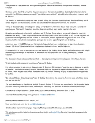 6/3/2016 www.medscape.com/viewarticle/864221_print
http://www.medscape.com/viewarticle/864221_print 3/3
"The problem is, if we permit that misdiagnosis to persist, then we're diminishing that patient's autonomy," said Dr
Solomon.
Clinicians said in the 2012 survey that they were concerned that patients could lose disability benefits or emotional
support if their MS diagnosis was removed. Potential harms do not justify withholding the information, however, said
Dr Solomon.
The benefits of disclosure outweigh the risks, he said, noting that clinicians could potentially alleviate suffering with a
correct diagnosis and that disability benefits are calculated on the basis of impairment, not condition.
Timing of discussion about a misdiagnosis is key, said Dr Solomon. Clinicians should likely wait until a second visit
postdiscovery. Talking with the patient about the diagnosis and their fears is also important, he said.
Revealing a misdiagnosis often instills confusion, said Dr Corboy. Some patients "are simply relieved to hear their
diagnosis was wrong." Others may still have a long list of symptoms that is not explained by MS, but the diagnosis still
gave them something to wrap around, he said. In some cases, there is a psychiatric diagnosis at the heart of the
situation, but for many, that's unacceptable, "perhaps due to some type of stigma," said Dr Corboy.
A common issue in the 2016 study was that patients frequently had been misdiagnosed by a previous physician.
Overall, 107 of the 110 patients had their misdiagnosis disclosed to them, said Dr Solomon.
It's important not to jump to conclusions — no one is privy to the thinking of that doctor, and perhaps diagnostic criteria
or technology has changed in the interim. A discussion with that physician "can be pretty challenging," said Dr
Solomon.
The discussion should not assess blame or fault — it's really to aim to prevent misdiagnosis in the future, he said.
"It is important not to judge prior practitioners," agreed Dr Corboy.
It is not so surprising to see errors in diagnosis, said Dr Solomon. Clinicians are "under the gun to diagnose as quickly
as possible," because of a growing body of "compelling data that suggests we should be treating early," he said. But,
he added, "there may be cases where we need to wait," by perhaps obtaining imaging studies and following patients
for a while.
"Do not use MS as a default diagnosis," said Dr Corboy. "Sometimes the answer is, 'I am not sure, let's follow along
and see how you do.'"
The study was funded by the National Multiple Sclerosis Society. Dr Solomon is a consultant for the Haymarket Media
Group for continuing medical education presentations. Dr Corboy has disclosed no relevant financial relationships.
Consortium of Multiple Sclerosis Centers (CMSC) 2016 Annual Meeting. Presented June 1, 2016.
For more Medscape Neurology news, join us on Facebook and Twitter.
Medscape Medical News © 2016  WebMD, LLC 
Send comments and news tips to news@medscape.net.
Cite this article: Migraine, Fibromyalgia Frequently Misdiagnosed as MS. Medscape. Jun 02, 2016.
This website uses cookies to deliver its services as described in our Cookie Policy. By using this website, you agree to the
use of cookies.
close
 