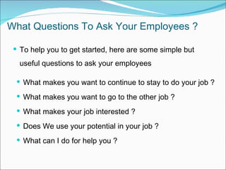 What Questions To Ask Your Employees ? To help you to get started, here are some simple but useful questions to ask your employees  W hat makes  you  want to continue to stay to do  your  job  ? W hat makes  you  want to  go  to  the other  job  ? What makes your job interested ? Does We use your potential in your job ? What can I do for help you ? 