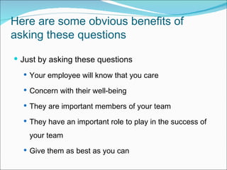 Here are some obvious benefits of asking these questions  Just by asking these questions Y our employee will know that you care C oncern with their well-being T hey are important members of your team T hey have an important role to play in the success of your team  G ive them as best as you can 