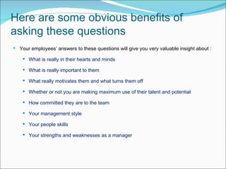 Here are some obvious benefits of asking these questions  Your employees’ answers to these questions will give you very valuable insight about : What is really in their hearts and minds  What is really important to them  What really motivates them and what turns them off  Whether or not you are making maximum use of their talent and potential  How committed they are to the team  Your management style  Your people skills  Your strengths and weaknesses as a manager 