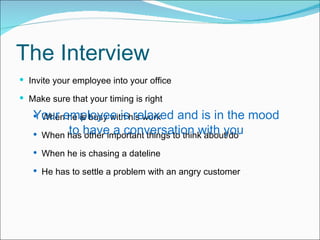 The Interview I nvite your employee into your office  M ake sure that your timing is right When he is busy with his work When has other important things to think about/do When he is chasing a dateline He has to settle a problem with an angry customer Y our employee is relaxed and is in the mood to have a conversation with you 