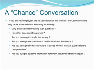 A “Chance” Conversation   If you and your employees are not used to talk at this “intimate” level, such questions may cause some easiness. They may be thinking : Why are you suddenly asking such questions ?  Have they done something wrong ?  Are you planning to transfer them away ?  Are you asking these questions to decide the size of their bonus ?  Are you asking them these questions to decide whether they are qualified for the next promotion ?  Are you trying to dig some information from them about their other colleagues ? 