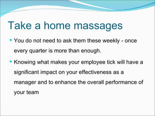 Take a home massages You do not need to ask them these weekly - once every quarter is more than enough.  Knowing what makes your employee tick will have a significant impact on your effectiveness as a manager and to enhance the overall performance of your tea m 