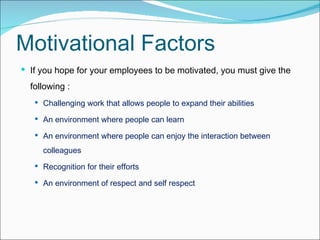 Motivational Factors If you hope for your employees to be motivated, you must give the following : Challenging work that allows people to expand their abilities  An environment where people can learn  An environment where people can enjoy the interaction between colleagues  Recognition for their efforts  An environment of respect and self respect 