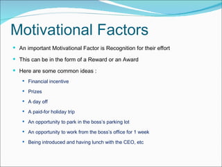 Motivational Factors An important Motivational Factor is Recognition for their effort  This can be in the form of a Reward or an Award H ere are some common ideas : Financial incentive  Prizes  A day off  A paid-for holiday trip  An opportunity to park in the boss’s parking lot  An opportunity to work from the boss’s office for 1 week  Being introduced and having lunch with the CEO, etc 