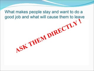 W hat makes people stay and want to do a good job and what will cause them to leave Employees stay, leave, become motivated, become de-motivated for a combination of many many different reasons and different people have different reasons at different stages of their lives how do you find out what motivates your employees and what makes them want to continue to stay to do their job happily ? ASK THEM DIRECTLY  ! 