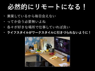 • 兼業しているから毎日会えない
• ってか会う必要無いよね
• 各々が好きな場所で仕事していれば良い
• ライフスタイルがワークスタイルに引きづられないように！
必然的にリモートになる！
 