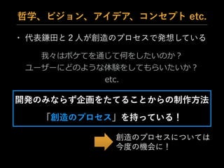 • 代表鎌田と２人が創造のプロセスで発想している
哲学、ビジョン、アイデア、コンセプト etc.
我々はボケてを通じて何をしたいのか？  
ユーザーにどのような体験をしてもらいたいか？  
etc.
開発のみならず企画をたてることからの制作方法
「創造のプロセス」を持っている！
創造のプロセスについては
今度の機会に！
 