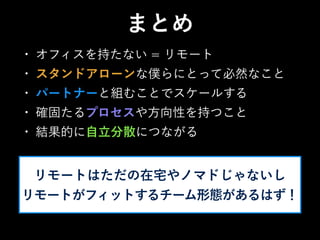 • オフィスを持たない = リモート
• スタンドアローンな僕らにとって必然なこと
• パートナーと組むことでスケールする
• 確固たるプロセスや方向性を持つこと
• 結果的に自立分散につながる
まとめ
リモートはただの在宅やノマドじゃないし
リモートがフィットするチーム形態があるはず！
 